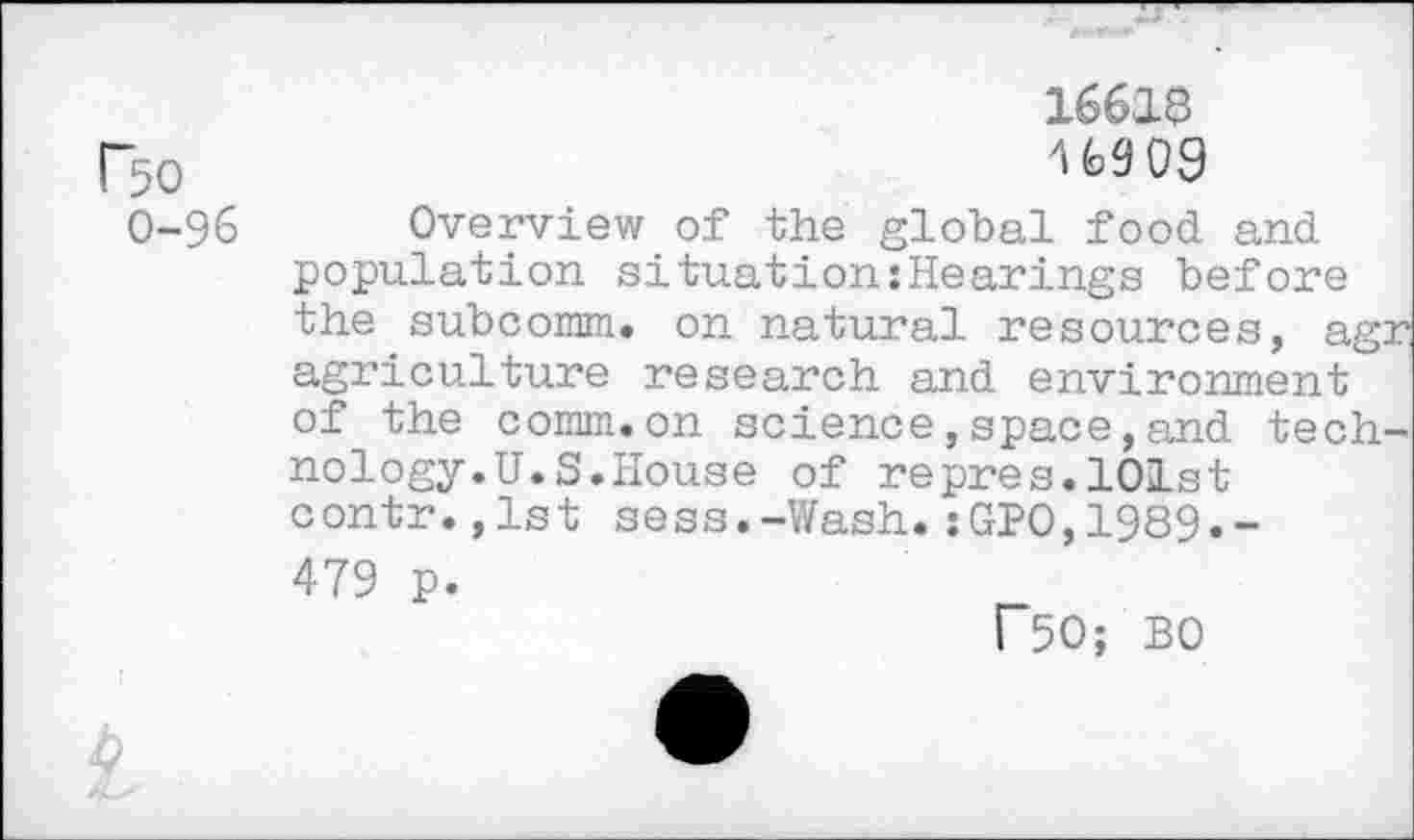 ﻿16616
F5o
0-96 Overview of the global food and population situation:Hearings before the subcomm. on natural resources, agr agriculture research and environment of the comm.on science,space,and technology.U.S.House of repres.101st contr.,1st sess.-Wash.:GP0,1989.-479 p.
r~50; BO